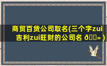 商贸百货公司取名(三个字zui
吉利zui
旺财的公司名 🌻 )